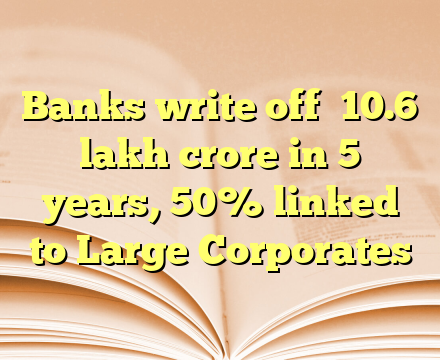Banks write off ₹10.6 lakh crore in 5 years, 50% linked to Large Corporates
