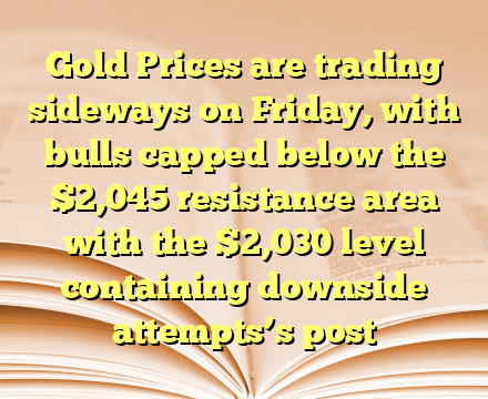 Gold Prices are trading sideways on Friday, with bulls capped below the $2,045 resistance area with the $2,030 level containing downside attempts’s post