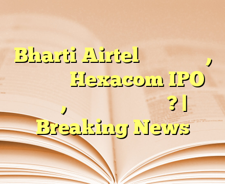 Bharti Airtel आज फोकस में, आ रहा है Hexacom IPO जल्द, जानें क्या है खास? | Breaking News