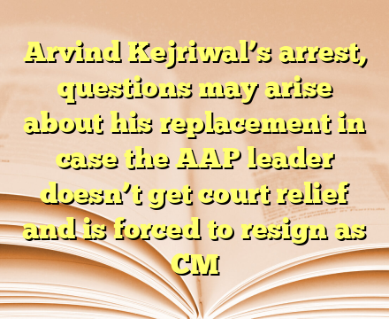 Arvind Kejriwal’s arrest, questions may arise about his replacement in case the AAP leader doesn’t get court relief and is forced to resign as CM