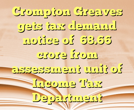 Crompton Greaves gets tax demand notice of ₹68.66 crore from assessment unit of Income Tax Department