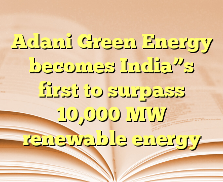 Adani Green Energy becomes India”s first to surpass 10,000 MW renewable energy