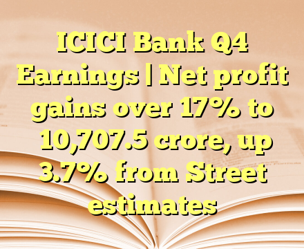 ICICI Bank Q4 Earnings | Net profit gains over 17% to ₹10,707.5 crore, up 3.7% from Street estimates