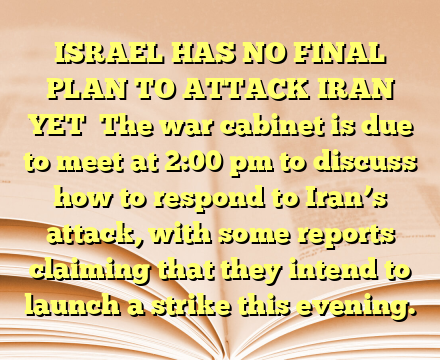 ISRAEL HAS NO FINAL PLAN TO ATTACK IRAN YET

The war cabinet is due to meet at 2:00 pm to discuss how to respond to Iran’s attack, with some reports claiming that they intend to launch a strike this evening.