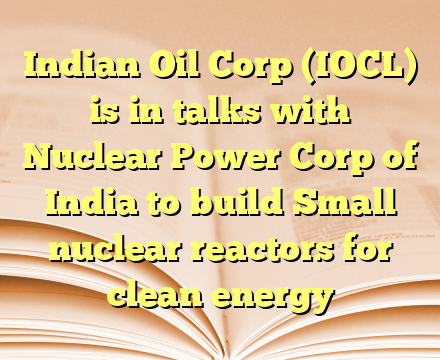 Indian Oil Corp (IOCL) is in talks with Nuclear Power Corp of India to build Small nuclear reactors for clean energy
