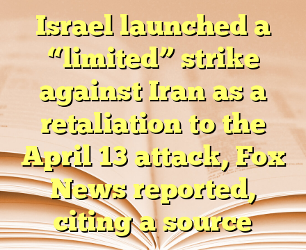 Israel launched a “limited” strike against Iran as a retaliation to the April 13 attack, Fox News reported, citing a source