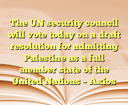 The UN security council will vote today on a draft resolution for admitting Palestine as a full member state of the United Nations – Axios