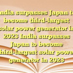 India surpasses Japan to become third-largest solar power generator in 2023  India surpasses Japan to become third-largest solar power generator in 2023