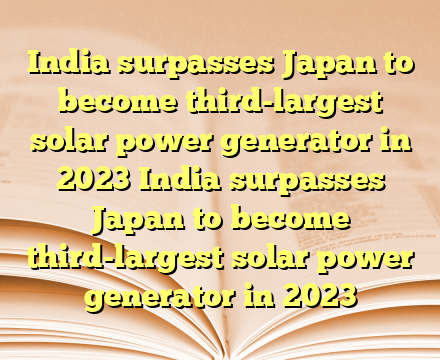 India surpasses Japan to become third-largest solar power generator in 2023  India surpasses Japan to become third-largest solar power generator in 2023