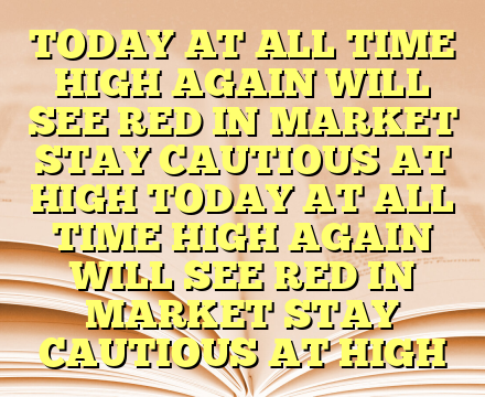 TODAY AT ALL  TIME HIGH AGAIN WILL SEE RED IN MARKET STAY CAUTIOUS AT HIGH TODAY AT ALL  TIME HIGH AGAIN WILL SEE RED IN MARKET STAY CAUTIOUS AT HIGH