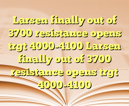 Larsen finally out of 3700 resistance opens trgt 4000-4100 Larsen finally out of 3700 resistance opens trgt 4000-4100