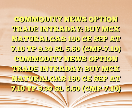 COMMODITY NEWS OPTION TRADE INTRADAY: BUY MCX NATURALGAS 190 CE SEP AT 7.10 TP 9.30  SL 5.60 (CMP-7.10) COMMODITY NEWS OPTION TRADE INTRADAY: BUY MCX NATURALGAS 190 CE SEP AT 7.10 TP 9.30  SL 5.60 (CMP-7.10)