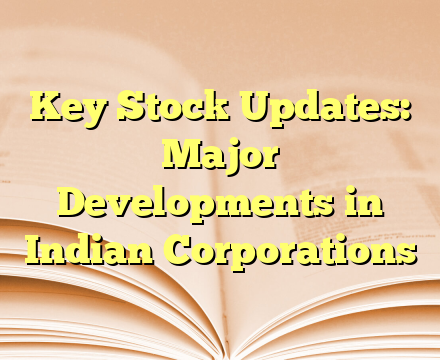 Key Stock Updates: Major Developments in Indian Corporations